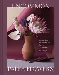 Uncommon Paper Flowers: A Stunning Guide to Extraordinary Botanicals and How to Craft Them, автор: Kate Alarcon
