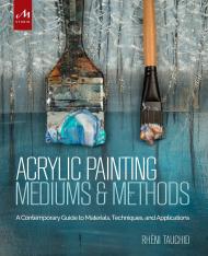 Acrylic Painting Mediums and Methods: A Contemporary Guide to Materials, Techniques and Applications Rheni Tauchid