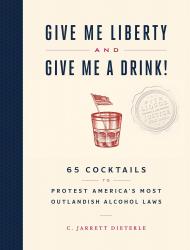 Give Me Liberty and Give Me a Drink!: 65 Cocktails to Protest America's Most Outlandish Alcohol Laws C. Jarrett Dieterle
