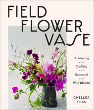 Field, Flower, Vase: Arranging and Crafting with Seasonal and Wild Blooms Chelsea Fuss