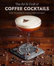 Art & Craft of Coffee Cocktails: Over 80 Recipes for Mixing Coffee and Liquor Jason Clark